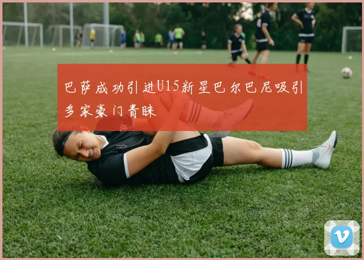 巴萨成功引进U15新星巴尔巴尼吸引多家豪门青睐