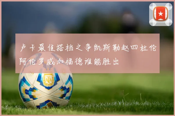 卢卡最佳搭档之争凯斯勒赵四杜伦阿伦罗威加福德谁能胜出