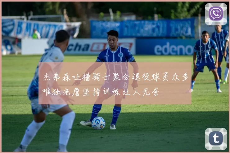 杰弗森吐槽骑士聚会退役球员众多唯独老詹坚持训练让人无奈