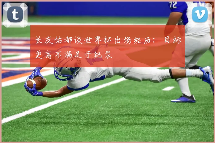 长友佑都谈世界杯出场经历：目标更高不满足于纪录