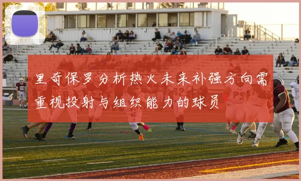里奇保罗分析热火未来补强方向需重视投射与组织能力的球员