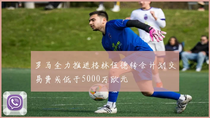 罗马全力推进格林伍德转会计划交易费或低于5000万欧元