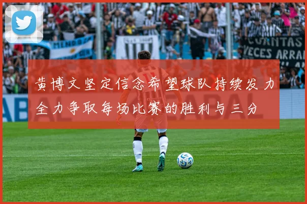 黄博文坚定信念希望球队持续发力全力争取每场比赛的胜利与三分