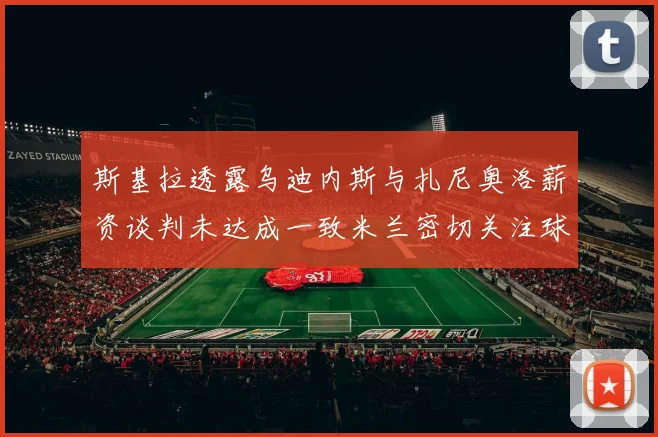 斯基拉透露乌迪内斯与扎尼奥洛薪资谈判未达成一致米兰密切关注球员动态
