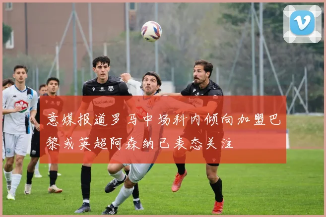 意媒报道罗马中场科内倾向加盟巴黎或英超阿森纳已表态关注