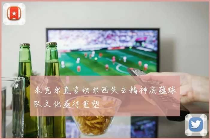 米克尔直言切尔西失去精神底蕴球队文化亟待重塑