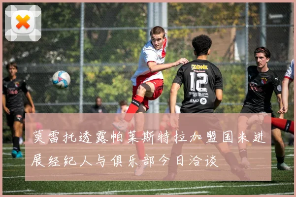 莫雷托透露帕莱斯特拉加盟国米进展经纪人与俱乐部今日洽谈
