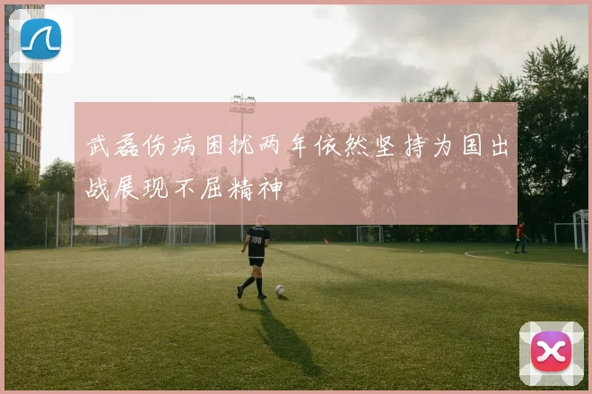武磊伤病困扰两年依然坚持为国出战展现不屈精神