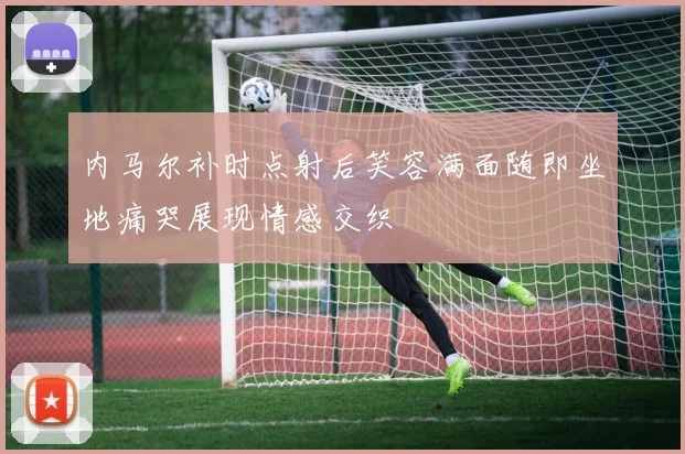 内马尔补时点射后笑容满面随即坐地痛哭展现情感交织