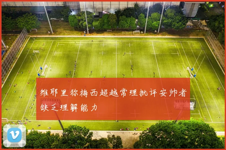 维耶里称梅西超越常理批评安帅者缺乏理解能力